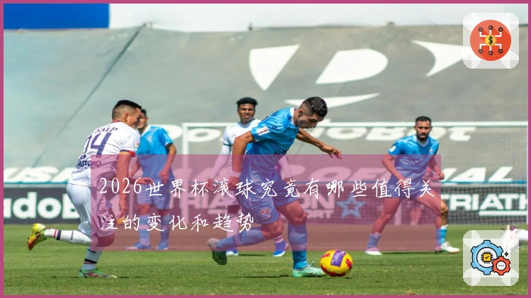 2026世界杯滚球究竟有哪些值得关注的变化和趋势