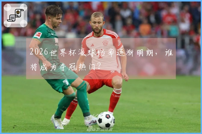 2026世界杯滚球赔率逐渐明朗，谁将成为夺冠热门？